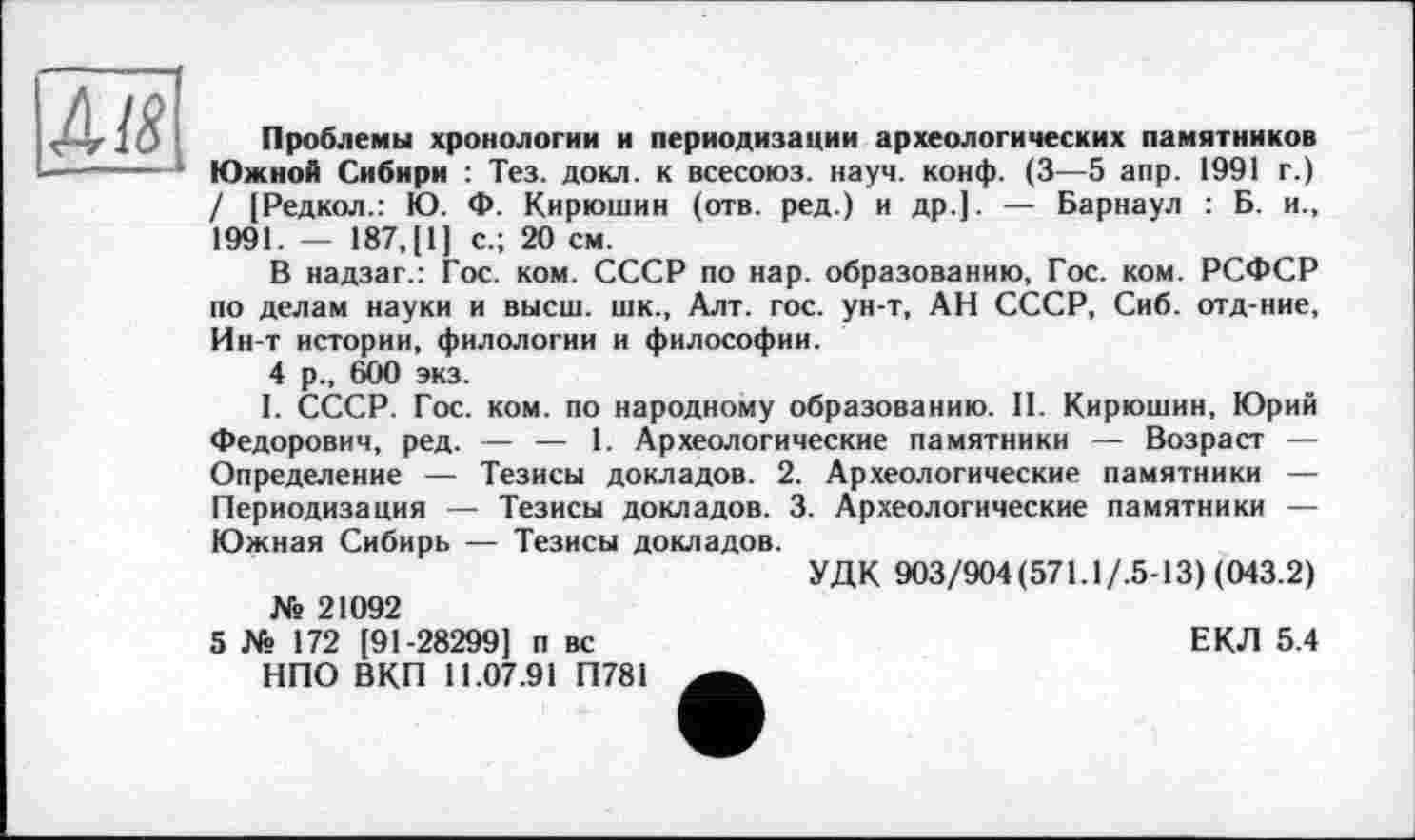 ﻿м.
Проблемы хронологии и периодизации археологических памятников Южной Сибири : Тез. докл. к всесоюз. науч. конф. (3—5 апр. 1991 г.) / [Редкол.: Ю. Ф. Кирюшин (отв. ред.) и др.]. — Барнаул : Б. и., 1991. — 187, [1] с.; 20 см.
В надзаг.: Гос. ком. СССР по нар. образованию, Гос. ком. РСФСР по делам науки и высш, шк., Алт. гос. ун-т, АН СССР, Сиб. отд-ние, Ин-т истории, филологии и философии.
4 р., 600 экз.
I. СССР. Гос. ком. по народному образованию. 11. Кирюшин, Юрий Федорович, ред. — — 1. Археологические памятники — Возраст — Определение — Тезисы докладов. 2. Археологические памятники — Периодизация — Тезисы докладов. 3. Археологические памятники — Южная Сибирь — Тезисы докладов.
УДК 903/904(571.1/.5-13) (043.2)
№ 21092
5 № 172 [91-28299] п вс НПО ВКП 11.07.91 П781
ЕКЛ 5.4